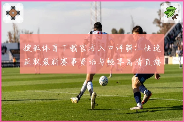 搜狐体育下载官方入口详解：快速获取最新赛事资讯与畅享高清直播教程