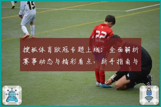 搜狐体育欧冠专题上线：全面解析赛事动态与精彩看点，新手指南与热门功能详解