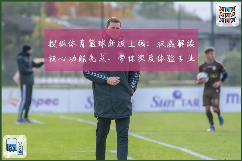 搜狐体育篮球新版上线：权威解读核心功能亮点，带你深度体验专业篮球资讯平台