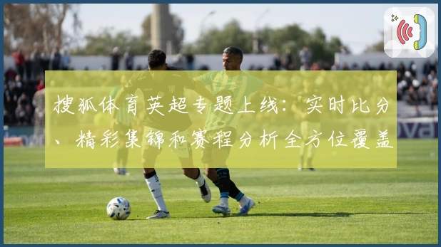 搜狐体育英超专题上线:实时比分、精彩集锦和赛程分析全方位覆盖