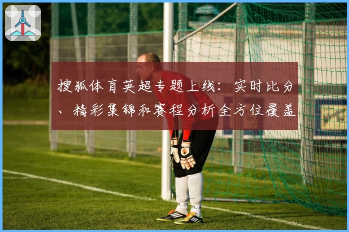 搜狐体育英超专题上线:实时比分、精彩集锦和赛程分析全方位覆盖
