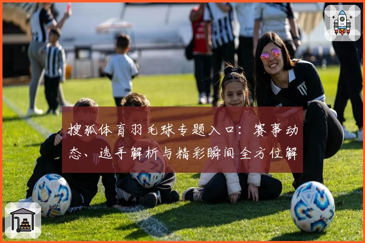 搜狐体育羽毛球专题入口：赛事动态、选手解析与精彩瞬间全方位解读