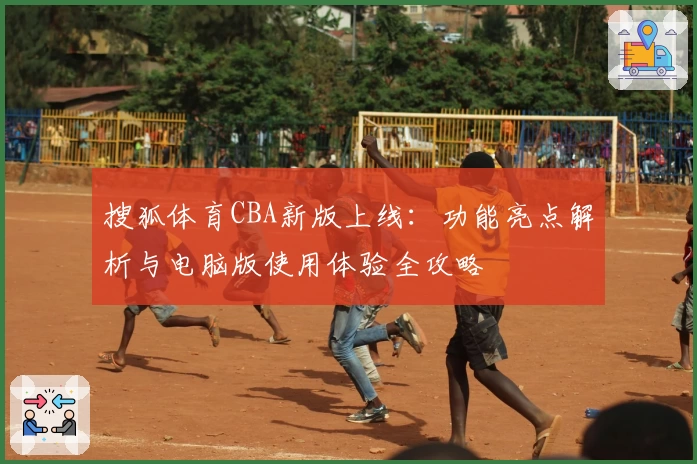 搜狐体育CBA新版上线：功能亮点解析与电脑版使用体验全攻略