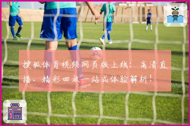 搜狐体育视频网页版上线：高清直播、精彩回放一站式体验解析！