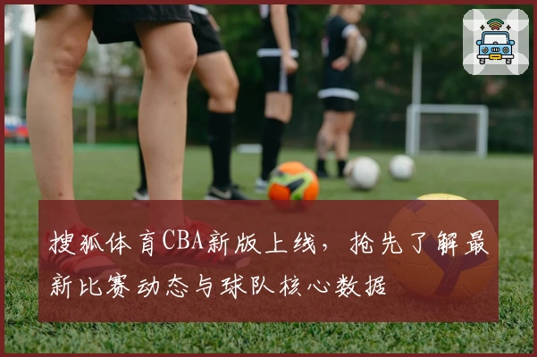 搜狐体育CBA新版上线，抢先了解最新比赛动态与球队核心数据