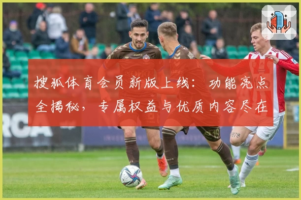 搜狐体育会员新版上线：功能亮点全揭秘，专属权益与优质内容尽在掌握！