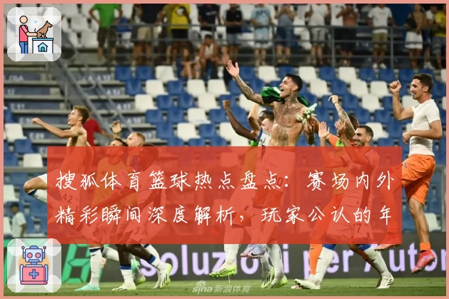 搜狐体育篮球热点盘点：赛场内外精彩瞬间深度解析，玩家公认的年度最佳观赛平台