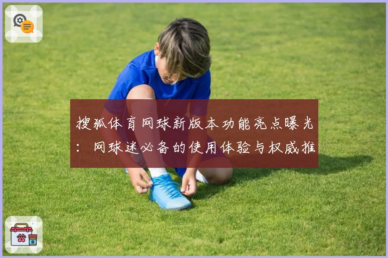 搜狐体育网球新版本功能亮点曝光：网球迷必备的使用体验与权威推荐指南
