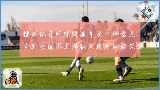 搜狐体育网球频道年度口碑盘点：全新功能亮点揭秘及使用体验深度测评