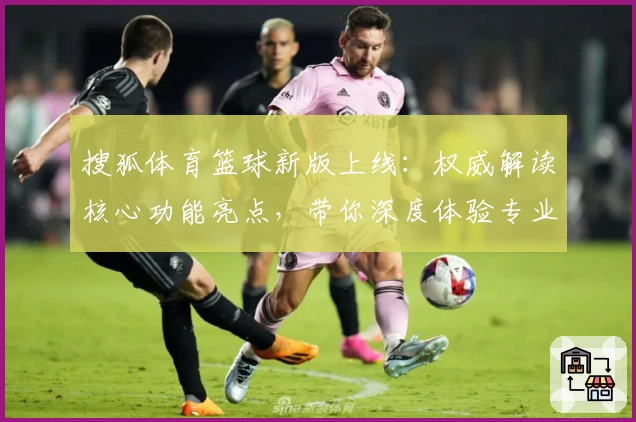 搜狐体育篮球新版上线：权威解读核心功能亮点，带你深度体验专业篮球资讯平台