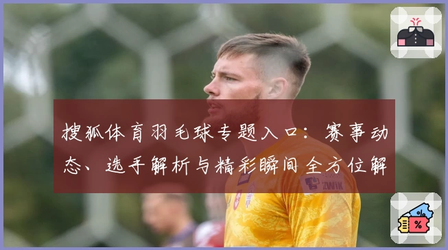 搜狐体育羽毛球专题入口:赛事动态、选手解析与精彩瞬间全方位解读