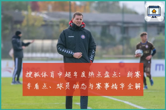 搜狐体育中超年度热点盘点：新赛季看点、球员动态与赛事精华全解析