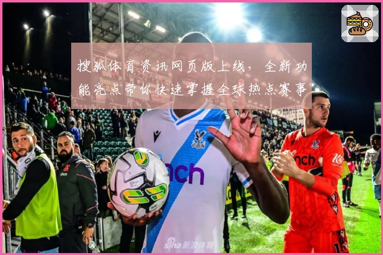 搜狐体育资讯网页版上线,全新功能亮点带你快速掌握全球热点赛事动态