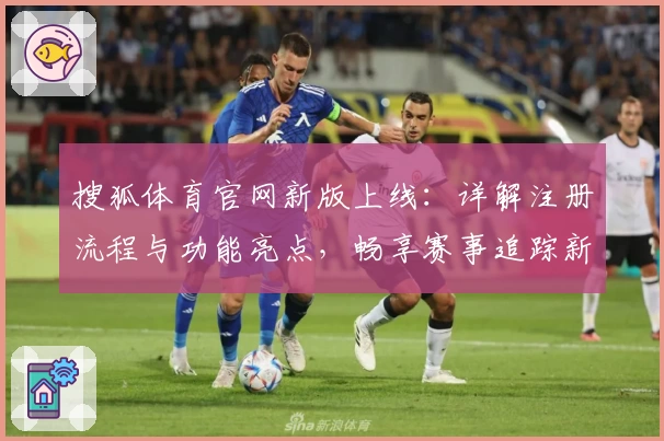 搜狐体育官网新版上线:详解注册流程与功能亮点,畅享赛事追踪新体验
