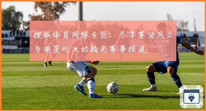 搜狐体育网球专区：尽享赛场风云与明星对决的精彩赛事报道