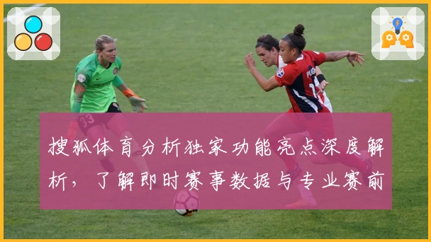 搜狐体育分析独家功能亮点深度解析，了解即时赛事数据与专业赛前预测