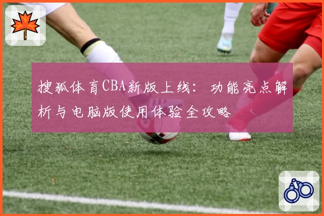 搜狐体育CBA新版上线：功能亮点解析与电脑版使用体验全攻略