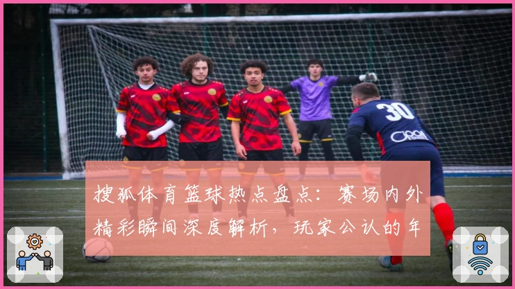 搜狐体育篮球热点盘点：赛场内外精彩瞬间深度解析，玩家公认的年度最佳观赛平台