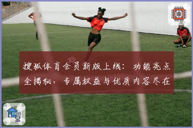 搜狐体育会员新版上线：功能亮点全揭秘，专属权益与优质内容尽在掌握！